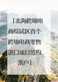 北海跨境电商综试区首个跨境电商零售进口项目签约落户