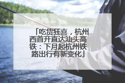 吃货狂喜，杭州西首开直达汕头高铁：下月起杭州铁路出行有新变化
