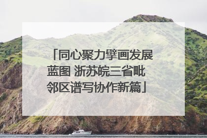 同心聚力擘画发展蓝图 浙苏皖三省毗邻区谱写协作新篇