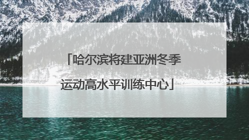 哈尔滨将建亚洲冬季运动高水平训练中心