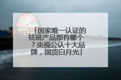 国家唯一认证的祛斑产品都有哪个？央视公认十大品牌，国货白月光