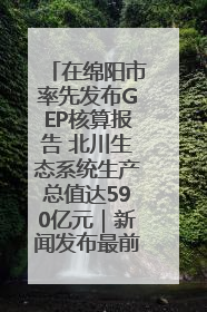 在绵阳市率先发布GEP核算报告 北川生态系统生产总值达590亿元｜新闻发布最前线