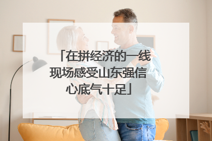 在拼经济的一线现场感受山东强信心底气十足