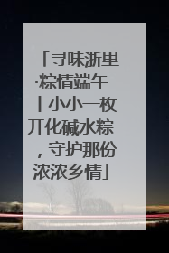 寻味浙里·粽情端午丨小小一枚开化碱水粽，守护那份浓浓乡情