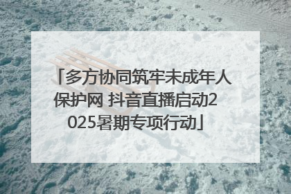 多方协同筑牢未成年人保护网 抖音直播启动2025暑期专项行动