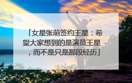 女星张萌签约王星：希望大家想到的是演员王星，而不是只是那段经历