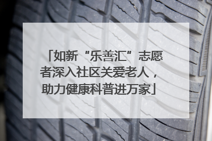 如新“乐善汇”志愿者深入社区关爱老人，助力健康科普进万家