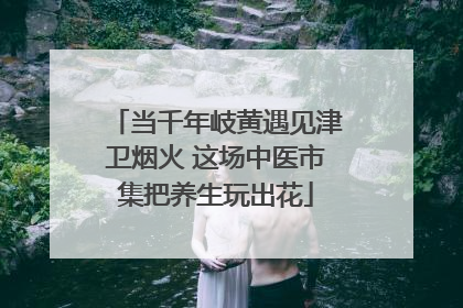 当千年岐黄遇见津卫烟火 这场中医市集把养生玩出花