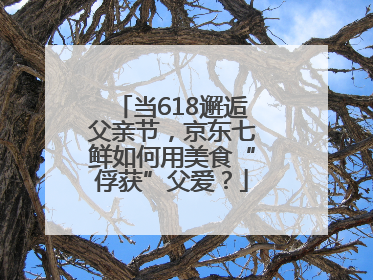 当618邂逅父亲节，京东七鲜如何用美食“俘获”父爱？