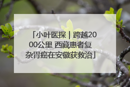 小叶医探｜跨越2000公里 西藏患者复杂胃癌在安徽获救治