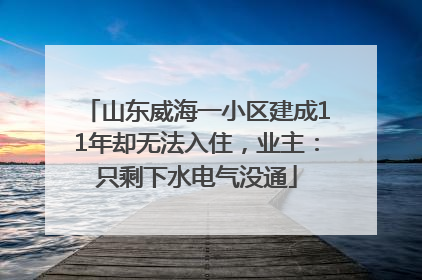 山东威海一小区建成11年却无法入住，业主：只剩下水电气没通