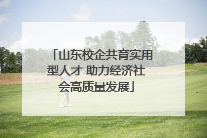 山东校企共育实用型人才 助力经济社会高质量发展