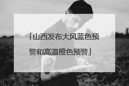 山西发布大风蓝色预警和高温橙色预警
