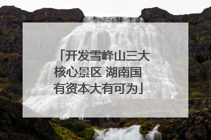 开发雪峰山三大核心景区 湖南国有资本大有可为