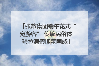 张旅集团端午花式“宠游客” 传统民俗体验拉满假期氛围感