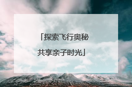 探索飞行奥秘 共享亲子时光