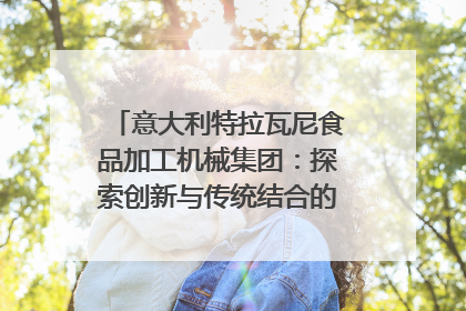 意大利特拉瓦尼食品加工机械集团：探索创新与传统结合的可能性｜西望四川