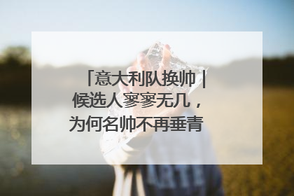 意大利队换帅｜候选人寥寥无几，为何名帅不再垂青“蓝衣军团”？