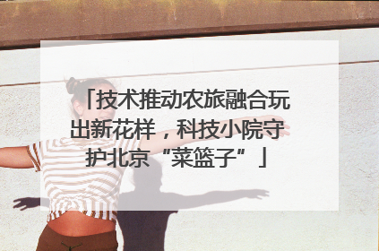 技术推动农旅融合玩出新花样，科技小院守护北京“菜篮子”