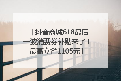 抖音商城618最后一波消费券补贴来了！最高立省1105元