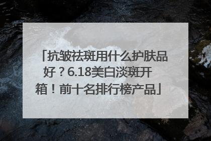 抗皱祛斑用什么护肤品好？6.18美白淡斑开箱！前十名排行榜产品