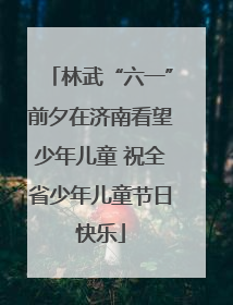 林武“六一”前夕在济南看望少年儿童 祝全省少年儿童节日快乐