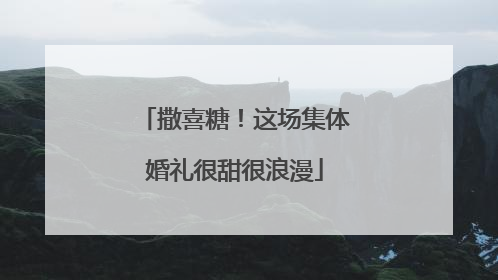 撒喜糖！这场集体婚礼很甜很浪漫