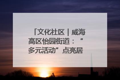 文化社区｜威海高区怡园街道：“多元活动”点亮居民“多彩生活”
