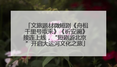 文旅题材微短剧《舟楫千里号歌来》《祈安澜》接连上线，“短剧游北京”开启大运河文化之旅
