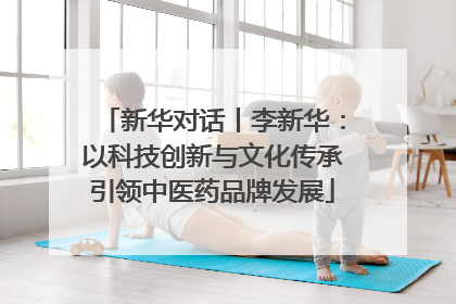 新华对话丨李新华：以科技创新与文化传承引领中医药品牌发展