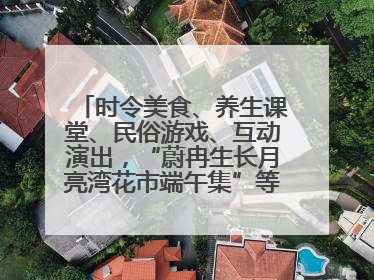 时令美食、养生课堂、民俗游戏、互动演出，“蔚冉生长月亮湾花市端午集”等你来打卡