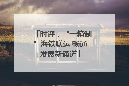 时评：“一箱制”海铁联运 畅通发展新通道