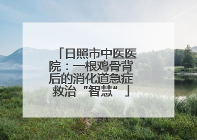日照市中医医院：一根鸡骨背后的消化道急症救治“智慧”