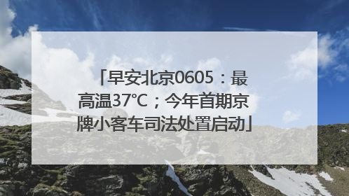 早安北京0605：最高温37℃；今年首期京牌小客车司法处置启动