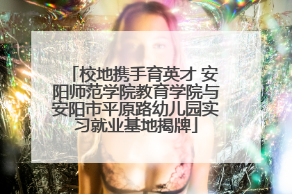 校地携手育英才 安阳师范学院教育学院与安阳市平原路幼儿园实习就业基地揭牌