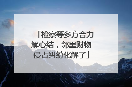 检察等多方合力解心结，邻里财物侵占纠纷化解了
