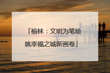 榆林：文明为笔绘就幸福之城新画卷