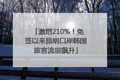 激增210%！免签以来昆明口岸韩国旅客流量飙升
