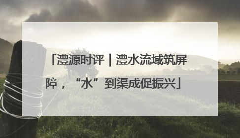 澧源时评｜澧水流域筑屏障，“水”到渠成促振兴