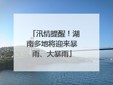 汛情提醒！湖南多地将迎来暴雨、大暴雨