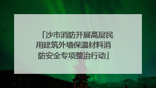 沙市消防开展高层民用建筑外墙保温材料消防安全专项整治行动