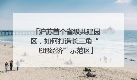 沪苏首个省级共建园区，如何打造长三角“飞地经济”示范区