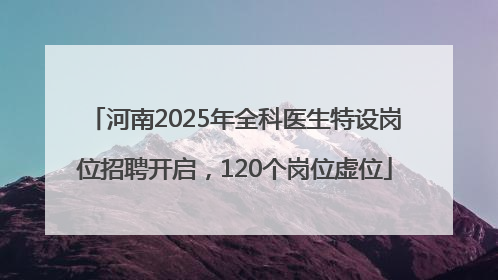 河南2025年全科医生特设岗位招聘开启，120个岗位虚位