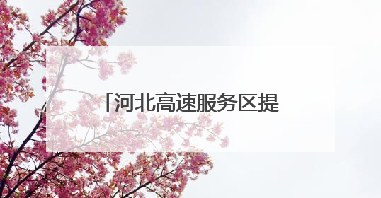 河北高速服务区提质升级 打造“美好冀驿”新名片
