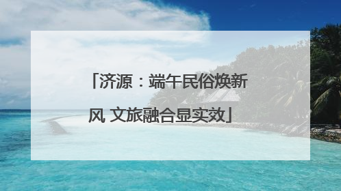 济源：端午民俗焕新风 文旅融合显实效