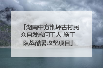 湖南中方荆坪古村民众自发慰问工人 施工队战酷暑攻坚项目