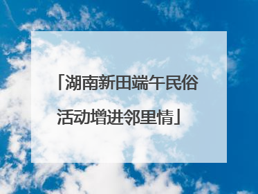 湖南新田端午民俗活动增进邻里情