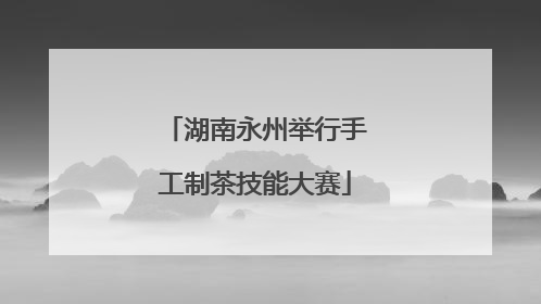 湖南永州举行手工制茶技能大赛