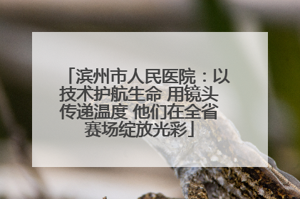 滨州市人民医院：以技术护航生命 用镜头传递温度 他们在全省赛场绽放光彩