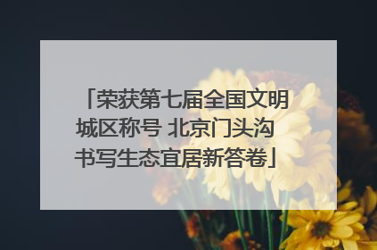 荣获第七届全国文明城区称号 北京门头沟书写生态宜居新答卷